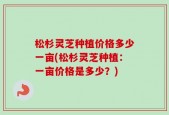 松杉灵芝种植价格多少一亩(松杉灵芝种植：一亩价格是多少？)