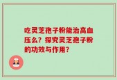 吃灵芝孢子粉能治高血压么？探究灵芝孢子粉的功效与作用？