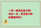一天一顿灵芝孢子粉(每日一次，灵芝孢子粉的健康呵护)