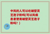 中风的人可以吃破壁灵芝孢子粉吗(可以风病患者使用破壁灵芝孢子粉吗？)