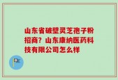山东省破壁灵芝孢子粉招商？山东康纳医药科技有限公司怎么样