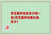 灵芝菌种包卖多少钱一包(灵芝菌种包售价是多少？