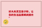 好大夫灵芝孢子粉，让你的生活品质瞬间提升”