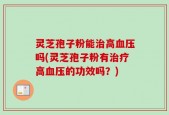 灵芝孢子粉能治高血压吗(灵芝孢子粉有治疗高血压的功效吗？)