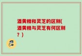 酒黄精和灵芝的区别(酒黄精与灵芝有何区别？)