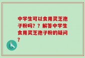 中学生可以食用灵芝孢子粉吗？？解答中学生食用灵芝孢子粉的疑问？
