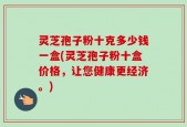 灵芝孢子粉十克多少钱一盒(灵芝孢子粉十盒价格，让您健康更经济。)