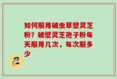 如何服用破虫草壁灵芝粉？破壁灵芝孢子粉每天服用几次，每次服多少
