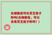 白细胞低可吃灵芝孢子粉吗(白细胞低，可以食用灵芝孢子粉吗？)