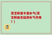 灵芝粉是不是补气(灵芝粉能否起到补气作用？)