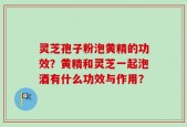 灵芝孢子粉泡黄精的功效？黄精和灵芝一起泡酒有什么功效与作用？
