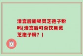 清宫后能喝灵芝孢子粉吗(清宫后可否饮用灵芝孢子粉？)