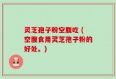 灵芝孢子粉空腹吃 (空腹食用灵芝孢子粉的好处。)