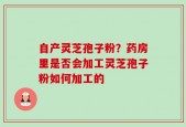 自产灵芝孢子粉？药房里是否会加工灵芝孢子粉如何加工的