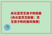 尚元堂灵芝孢子粉胶囊(尚元堂灵芝胶囊：灵芝孢子粉的强效保健)