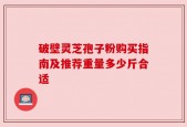 破壁灵芝孢子粉购买指南及推荐重量多少斤合适