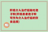 肝癌介入治疗后能吃孢子粉(肝癌患者孢子粉可作为介入治疗后的饮食选择)