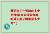 灵芝孢子一天能吃多少克合适(每天适宜食用的灵芝孢子数量是多少克？)