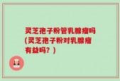 灵芝孢子粉管乳腺瘤吗(灵芝孢子粉对乳腺瘤有益吗？)