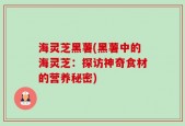海灵芝黑薯(黑薯中的海灵芝：探访神奇食材的营养秘密)