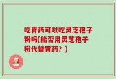 吃胃药可以吃灵芝孢子粉吗(能否用灵芝孢子粉代替胃药？)