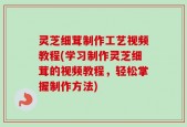 灵芝细茸制作工艺视频教程(学习制作灵芝细茸的视频教程，轻松掌握制作方法)