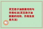 灵芝孢子油胶囊功效与作用吃法(灵芝孢子油胶囊的功效、作用及食用方法)