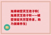 旭康破壁灵芝孢子粉(旭康灵芝孢子粉——破壁保留天然营养素，助力健康养生)