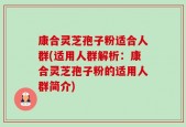 康合灵芝孢子粉适合人群(适用人群解析：康合灵芝孢子粉的适用人群简介)