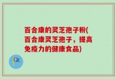 百合康的灵芝孢子粉(百合康灵芝孢子，提高免疫力的健康食品)