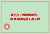 灵芝孢子粉原粉批发？哪里有收购灵芝孢子粉