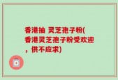 香港抽 灵芝孢子粉(香港灵芝孢子粉受欢迎，供不应求)