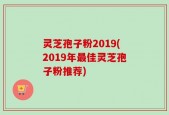 灵芝孢子粉2019(2019年最佳灵芝孢子粉推荐)