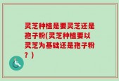 灵芝种植是要灵芝还是孢子粉(灵芝种植要以灵芝为基础还是孢子粉？)