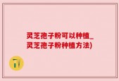 灵芝孢子粉可以种植_灵芝孢子粉种植方法)