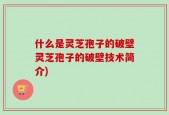 什么是灵芝孢子的破壁灵芝孢子的破壁技术简介)