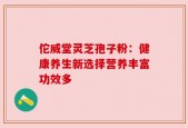 佗威堂灵芝孢子粉：健康养生新选择营养丰富功效多