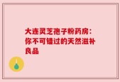 大连灵芝孢子粉药房：你不可错过的天然滋补良品