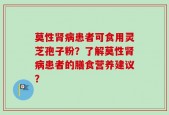 莫性肾病患者可食用灵芝孢子粉？了解莫性肾病患者的膳食营养建议？