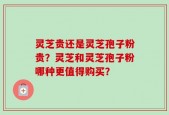 灵芝贵还是灵芝孢子粉贵？灵芝和灵芝孢子粉哪种更值得购买？