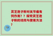灵芝孢子粉对关节痛有何作用？？探究灵芝孢子粉的功效与使用方法？