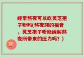 经常熬夜可以吃灵芝孢子粉吗(熬夜族的福音，灵芝孢子粉能缓解熬夜所带来的压力吗？)