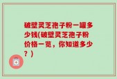 破壁灵芝孢子粉一罐多少钱(破壁灵芝孢子粉价格一览，你知道多少？)