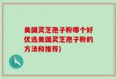 美国灵芝孢子粉哪个好优选美国灵芝孢子粉的方法和推荐)