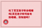 吃了灵芝孢子粉会嗜睡吗(灵芝孢子粉可能导致嗜睡，你知道吗？