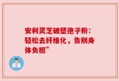 安利灵芝破壁孢子粉：轻松去纤维化，告别身体负担”