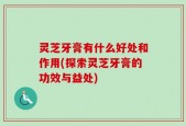 灵芝牙膏有什么好处和作用(探索灵芝牙膏的功效与益处)