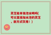 灵芝能单独泡水喝吗(可以直接加水泡的灵芝，新方式饮用！)
