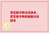 灵芝孢子粉冷冻技术_灵芝孢子粉的创新冷冻技术