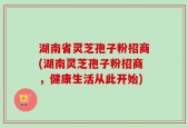 湖南省灵芝孢子粉招商(湖南灵芝孢子粉招商，健康生活从此开始)